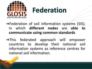 Federation
➔Federation of soil information systems (SIS),
in which different nodes are able to
communicate using common standards
➔This federated approach will empower
countries to develop their national soil
information systems as reference centres for
national soil information.
 