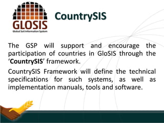 CountrySIS
The GSP will support and encourage the
participation of countries in GloSIS through the
‘CountrySIS’ framework.
CountrySIS Framework will define the technical
specifications for such systems, as well as
implementation manuals, tools and software.
 