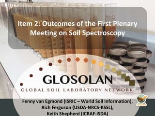 4th Meeting of the Global Soil Laboratory Network (GLOSOLAN)
Fenny van Egmond (ISRIC – World Soil Information),
Rich Ferguson (USDA-NRCS-KSSL),
Keith Shepherd (ICRAF-iSDA)
Item 2: Outcomes of the First Plenary
Meeting on Soil Spectroscopy
 