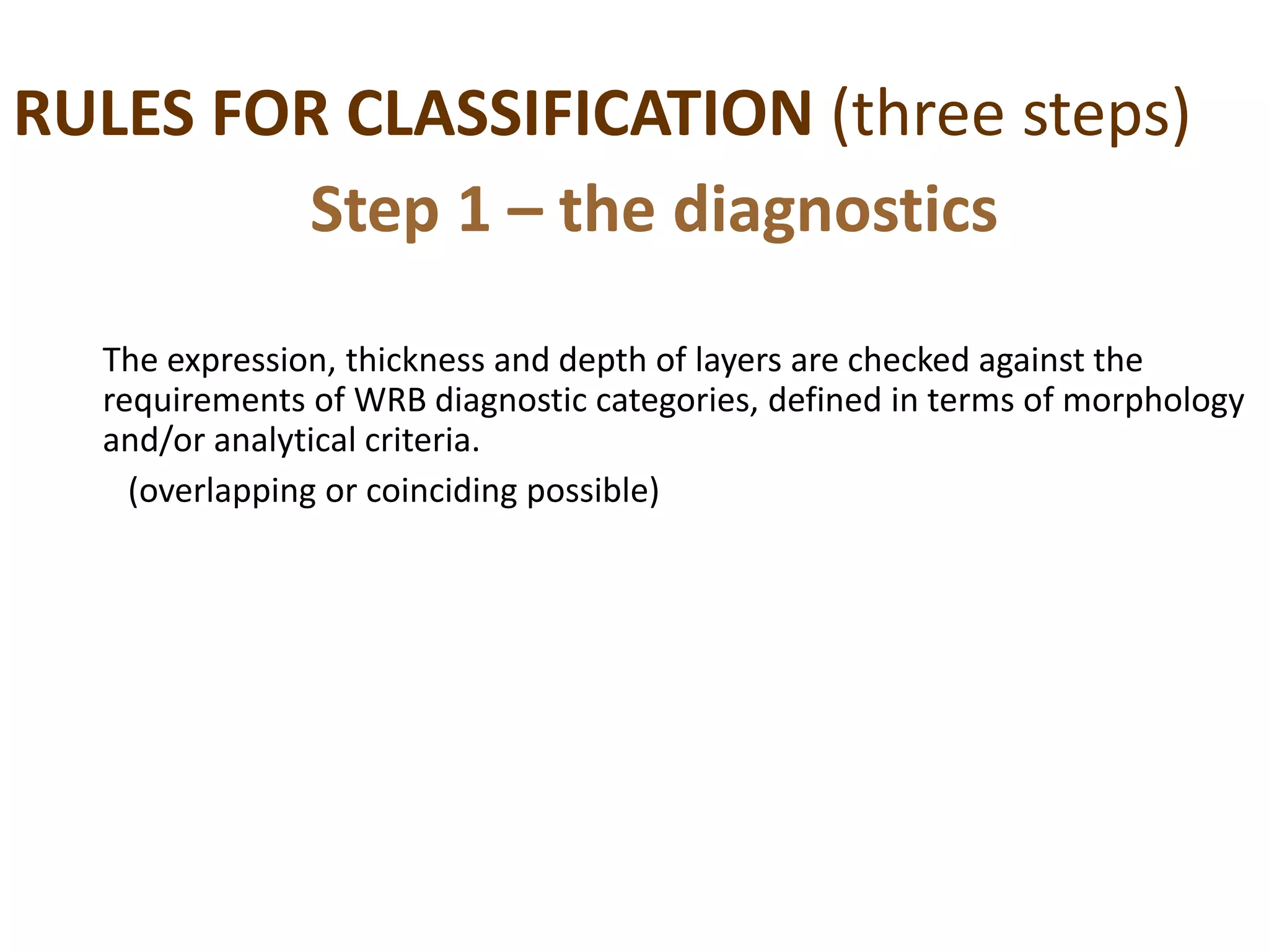 RULES FOR CLASSIFICATION (three steps)
The expression, thickness and depth of layers are checked against the
requirements of WRB diagnostic categories, defined in terms of morphology
and/or analytical criteria.
(overlapping or coinciding possible)
Step 1 – the diagnostics
 