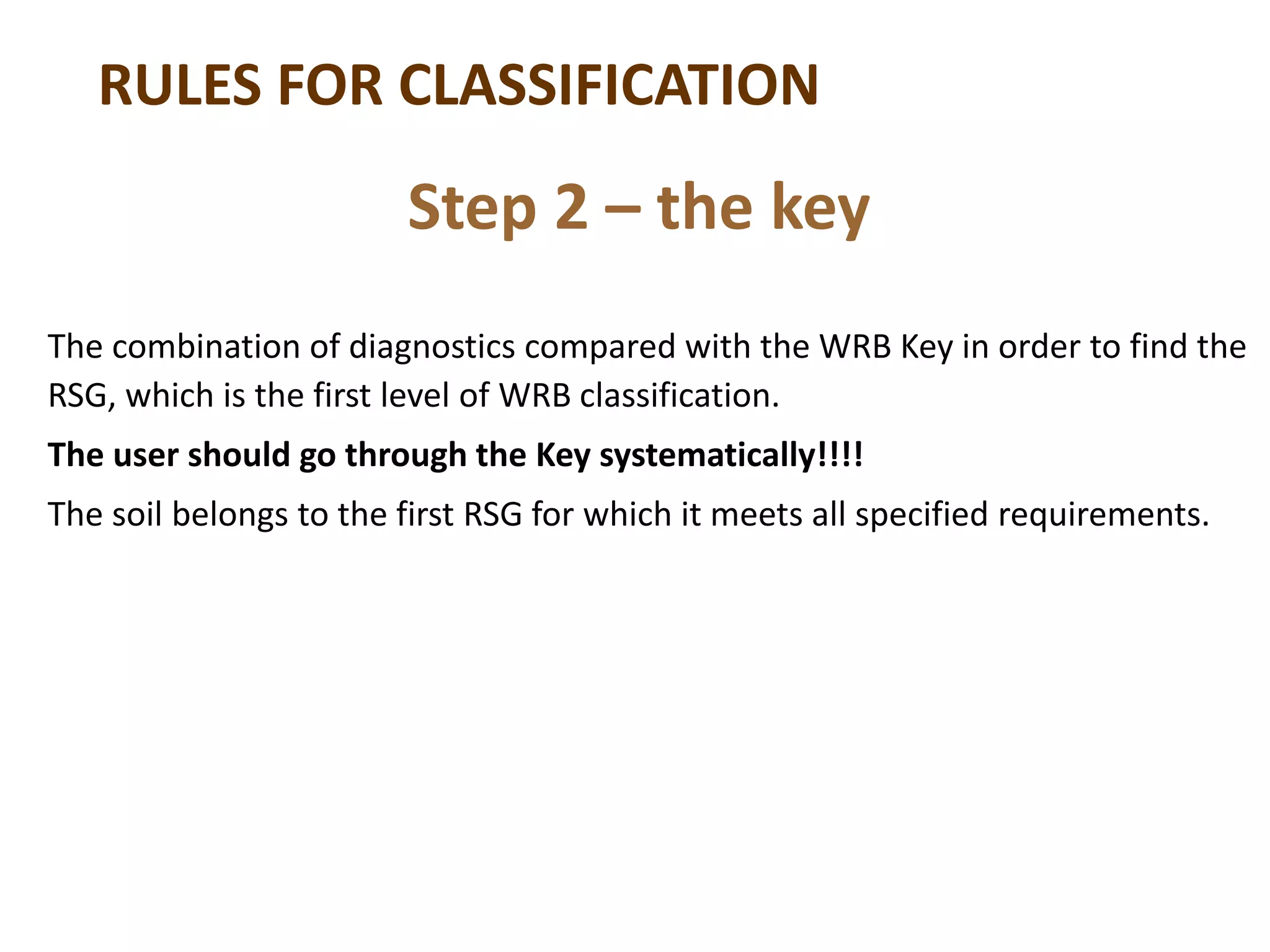 RULES FOR CLASSIFICATION
The combination of diagnostics compared with the WRB Key in order to find the
RSG, which is the first level of WRB classification.
The user should go through the Key systematically!!!!
The soil belongs to the first RSG for which it meets all specified requirements.
Step 2 – the key
 