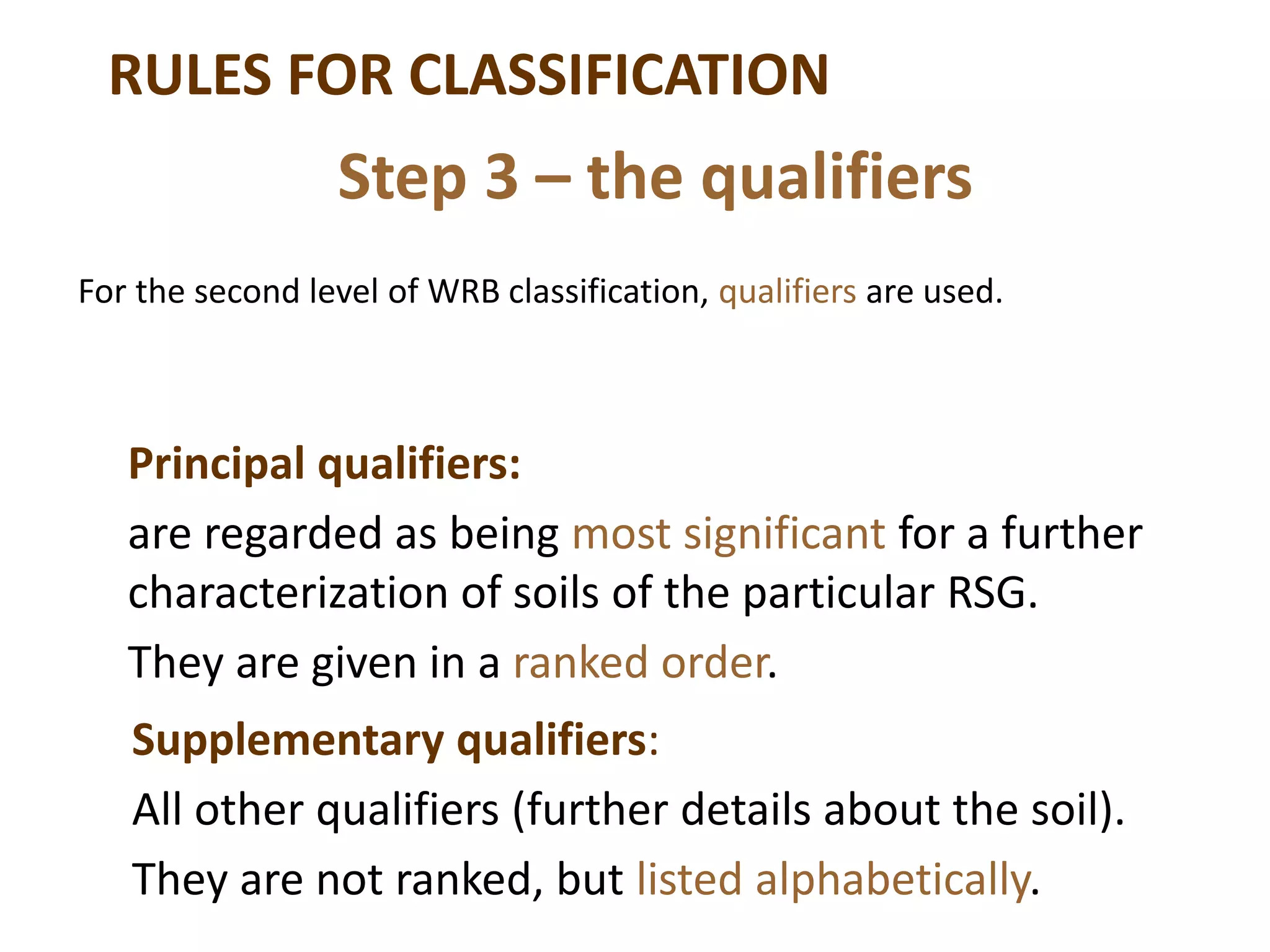 RULES FOR CLASSIFICATION
For the second level of WRB classification, qualifiers are used.
Step 3 – the qualifiers
Principal qualifiers:
are regarded as being most significant for a further
characterization of soils of the particular RSG.
They are given in a ranked order.
Supplementary qualifiers:
All other qualifiers (further details about the soil).
They are not ranked, but listed alphabetically.
 