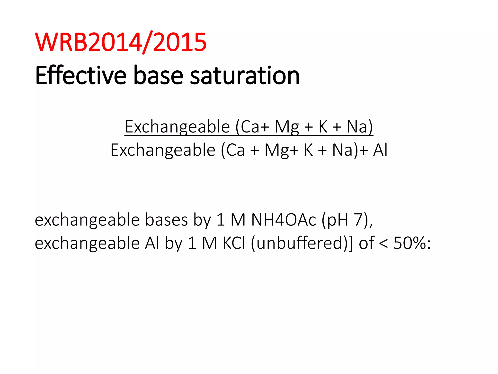 WRB2014/2015
Effective base saturation
Exchangeable (Ca+ Mg + K + Na)
Exchangeable (Ca + Mg+ K + Na)+ Al
exchangeable bases by 1 M NH4OAc (pH 7),
exchangeable Al by 1 M KCl (unbuffered)] of < 50%:
 