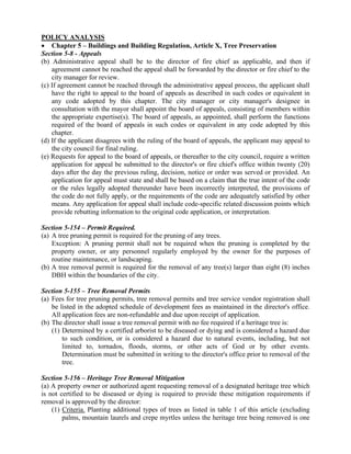 POLICY ANALYSIS
 Chapter 5 – Buildings and Building Regulation, Article X, Tree Preservation
Section 5-8 - Appeals
(b) Administrative appeal shall be to the director of fire chief as applicable, and then if
agreement cannot be reached the appeal shall be forwarded by the director or fire chief to the
city manager for review.
(c) If agreement cannot be reached through the administrative appeal process, the applicant shall
have the right to appeal to the board of appeals as described in such codes or equivalent in
any code adopted by this chapter. The city manager or city manager's designee in
consultation with the mayor shall appoint the board of appeals, consisting of members within
the appropriate expertise(s). The board of appeals, as appointed, shall perform the functions
required of the board of appeals in such codes or equivalent in any code adopted by this
chapter.
(d) If the applicant disagrees with the ruling of the board of appeals, the applicant may appeal to
the city council for final ruling.
(e) Requests for appeal to the board of appeals, or thereafter to the city council, require a written
application for appeal be submitted to the director's or fire chief's office within twenty (20)
days after the day the previous ruling, decision, notice or order was served or provided. An
application for appeal must state and shall be based on a claim that the true intent of the code
or the rules legally adopted thereunder have been incorrectly interpreted, the provisions of
the code do not fully apply, or the requirements of the code are adequately satisfied by other
means. Any application for appeal shall include code-specific related discussion points which
provide rebutting information to the original code application, or interpretation.
Section 5-154 – Permit Required.
(a) A tree pruning permit is required for the pruning of any trees.
Exception: A pruning permit shall not be required when the pruning is completed by the
property owner, or any personnel regularly employed by the owner for the purposes of
routine maintenance, or landscaping.
(b) A tree removal permit is required for the removal of any tree(s) larger than eight (8) inches
DBH within the boundaries of the city.
Section 5-155 – Tree Removal Permits
(a) Fees for tree pruning permits, tree removal permits and tree service vendor registration shall
be listed in the adopted schedule of development fees as maintained in the director's office.
All application fees are non-refundable and due upon receipt of application.
(b) The director shall issue a tree removal permit with no fee required if a heritage tree is:
(1) Determined by a certified arborist to be diseased or dying and is considered a hazard due
to such condition, or is considered a hazard due to natural events, including, but not
limited to, tornados, floods, storms, or other acts of God or by other events.
Determination must be submitted in writing to the director's office prior to removal of the
tree.
Section 5-156 – Heritage Tree Removal Mitigation
(a) A property owner or authorized agent requesting removal of a designated heritage tree which
is not certified to be diseased or dying is required to provide these mitigation requirements if
removal is approved by the director:
(1) Criteria. Planting additional types of trees as listed in table 1 of this article (excluding
palms, mountain laurels and crepe myrtles unless the heritage tree being removed is one
 