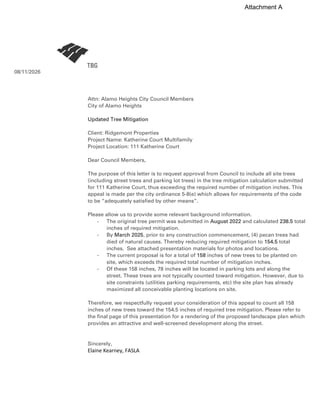 08/11/2026
Attn: Alamo Heights City Council Members
City of Alamo Heights
Updated Tree Mitigation
Client: Ridgemont Properties
Project Name: Katherine Court Multifamily
Project Location: 111 Katherine Court
Dear Council Members,
The purpose of this letter is to request approval from Council to include all site trees
(including street trees and parking lot trees) in the tree mitigation calculation submitted
for 111 Katherine Court, thus exceeding the required number of mitigation inches. This
appeal is made per the city ordinance 5-8(e) which allows for requirements of the code
to be “adequately satisfied by other means”.
Please allow us to provide some relevant background information.
- The original tree permit was submitted in August 2022 and calculated 238.5 total
inches of required mitigation.
- By March 2025, prior to any construction commencement, (4) pecan trees had
died of natural causes. Thereby reducing required mitigation to 154.5 total
inches. See attached presentation materials for photos and locations.
- The current proposal is for a total of 158 inches of new trees to be planted on
site, which exceeds the required total number of mitigation inches.
- Of these 158 inches, 78 inches will be located in parking lots and along the
street. These trees are not typically counted toward mitigation. However, due to
site constraints (utilities parking requirements, etc) the site plan has already
maximized all conceivable planting locations on site.
Therefore, we respectfully request your consideration of this appeal to count all 158
inches of new trees toward the 154.5 inches of required tree mitigation. Please refer to
the final page of this presentation for a rendering of the proposed landscape plan which
provides an attractive and well-screened development along the street.
Sincerely,
Elaine Kearney, FASLA
Attachment A
 