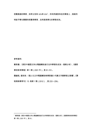 視覺通道的學習，效率分別有 30%和 50%2
，而利用資訊科技於課堂上，就能同
時給予學生聽覺和視覺得學習，自然提高學生的學習成效。
參考資料:
鄭美儀：〈探討中國語文科以電腦輔助進行合作學習的成效－個案分析〉，《優質
學校教育學報》第 1 期（2001 年），頁 81-101。
羅綸新、劉宛枚：〈個人化文本電腦輔助教學對國小代數文字題學習之影響〉，《課
程與教學季刊》15 卷第 1 期（2012），頁 233～256。
2
鄭美儀：〈探討中國語文科以電腦輔助進行合作學習的成效－個案分析〉，《優質學校教育學報》
第 1 期（2001 年），頁 81。
 
