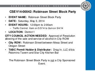 CSEV14-00042: Robinson Street Block Party
• EVENT NAME: Robinson Street Block Party
• DATE: Saturday, May 3, 2014
• EVENT HOURS: 12:00pm to 2:00am
– Traffic Control: 6am on 5/3/14 to 2am on 5/4/14
• LOCATION: District 1
CITY COUNCIL ACTION NEEDED: Approval of Resolution
allowing of the sale and service of alcohol in City ROW
• City ROW: Robinson Street between Mesa Street and
Oregon Street
• TABC Permit Holder & Distributor: Drag In, LLC d/b/a
Palomino Tavern and Star City Kitchen Bar
The Robinson Street Block Party is not a City Sponsored
Event.
 