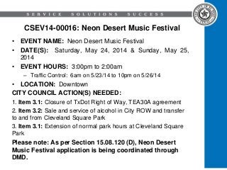 CSEV14-00016: Neon Desert Music Festival
• EVENT NAME: Neon Desert Music Festival
• DATE(S): Saturday, May 24, 2014 & Sunday, May 25,
2014
• EVENT HOURS: 3:00pm to 2:00am
– Traffic Control: 6am on 5/23/14 to 10pm on 5/26/14
• LOCATION: Downtown
CITY COUNCIL ACTION(S) NEEDED:
1. Item 3.1: Closure of TxDot Right of Way, TEA30A agreement
2. Item 3.2: Sale and service of alcohol in City ROW and transfer
to and from Cleveland Square Park
3. Item 3.1: Extension of normal park hours at Cleveland Square
Park
Please note: As per Section 15.08.120 (D), Neon Desert
Music Festival application is being coordinated through
DMD.
 