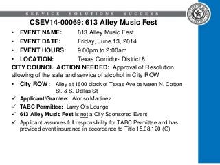 CSEV14-00069: 613 Alley Music Fest
• EVENT NAME: 613 Alley Music Fest
• EVENT DATE: Friday, June 13, 2014
• EVENT HOURS: 9:00pm to 2:00am
• LOCATION: Texas Corridor- District 8
CITY COUNCIL ACTION NEEDED: Approval of Resolution
allowing of the sale and service of alcohol in City ROW
• City ROW: Alley at 1600 block of Texas Ave between N. Cotton
St. & S. Dallas St
 Applicant/Grantee: Alonso Martinez
 TABC Permittee: Larry O’s Lounge
 613 Alley Music Fest is not a City Sponsored Event
 Applicant assumes full responsibility for TABC Permittee and has
provided event insurance in accordance to Title 15.08.120 (G)
 
