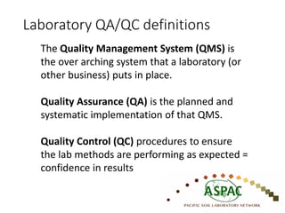 The Quality Management System (QMS) is
the over arching system that a laboratory (or
other business) puts in place.
Quality Assurance (QA) is the planned and
systematic implementation of that QMS.
Quality Control (QC) procedures to ensure
the lab methods are performing as expected =
confidence in results
Laboratory QA/QC definitions
 
