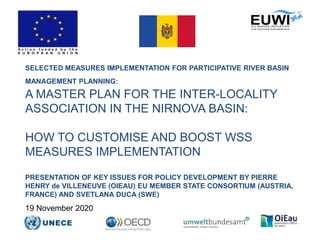SELECTED MEASURES IMPLEMENTATION FOR PARTICIPATIVE RIVER BASIN
MANAGEMENT PLANNING:
A MASTER PLAN FOR THE INTER-LOCALITY
ASSOCIATION IN THE NIRNOVA BASIN:
HOW TO CUSTOMISE AND BOOST WSS
MEASURES IMPLEMENTATION
PRESENTATION OF KEY ISSUES FOR POLICY DEVELOPMENT BY PIERRE
HENRY de VILLENEUVE (OIEAU) EU MEMBER STATE CONSORTIUM (AUSTRIA,
FRANCE) AND SVETLANA DUCA (SWE)
19 November 2020
 
