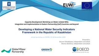 Capacity Development Workshop on Water-related SDGs
Integration and Implementation in Eastern Partnership (EaP) Countries and beyond
Developing a National Water Security Indicators
Framework in the Republic of Kazakhstan
virtual workshop on ZOOM, 23-24 November 2020
Presenters:
Dauren Oshakbayev, independent consultant
Zhanna Akisheva, independent consultant
 