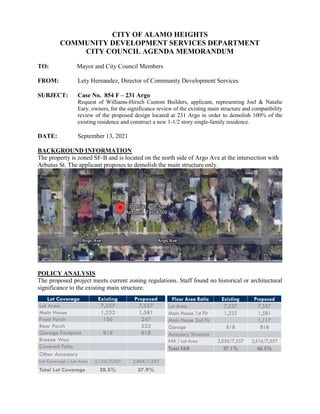 CITY OF ALAMO HEIGHTS
COMMUNITY DEVELOPMENT SERVICES DEPARTMENT
CITY COUNCIL AGENDA MEMORANDUM
TO: Mayor and City Council Members
FROM: Lety Hernandez, Director of Community Development Services
SUBJECT: Case No. 854 F – 231 Argo
Request of Williams-Hirsch Custom Builders, applicant, representing Joel & Natalie
Eary, owners, for the significance review of the existing main structure and compatibility
review of the proposed design located at 231 Argo in order to demolish 100% of the
existing residence and construct a new 1-1/2 story single-family residence.
DATE: September 13, 2021
BACKGROUND INFORMATION
The property is zoned SF-B and is located on the north side of Argo Ave at the intersection with
Arbutus St. The applicant proposes to demolish the main structure only.
POLICY ANALYSIS
The proposed project meets current zoning regulations. Staff found no historical or architectural
significance to the existing main structure.
 