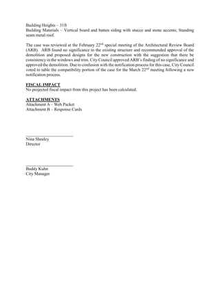 Building Heights – 31ft
Building Materials – Vertical board and batten siding with stucco and stone accents; Standing
seam metal roof.
The case was reviewed at the February 22nd
special meeting of the Architectural Review Board
(ARB). ARB found no significance to the existing structure and recommended approval of the
demolition and proposed designs for the new construction with the suggestion that there be
consistency in the windows and trim. City Council approved ARB’s finding of no significance and
approved the demolition. Due to confusion with the notification process for this case, City Council
voted to table the compatibility portion of the case for the March 22nd
meeting following a new
notification process.
FISCAL IMPACT
No projected fiscal impact from this project has been calculated.
ATTACHMENTS
Attachment A – Web Packet
Attachment B – Response Cards
______________________
Nina Shealey
Director
______________________
Buddy Kuhn
City Manager
 