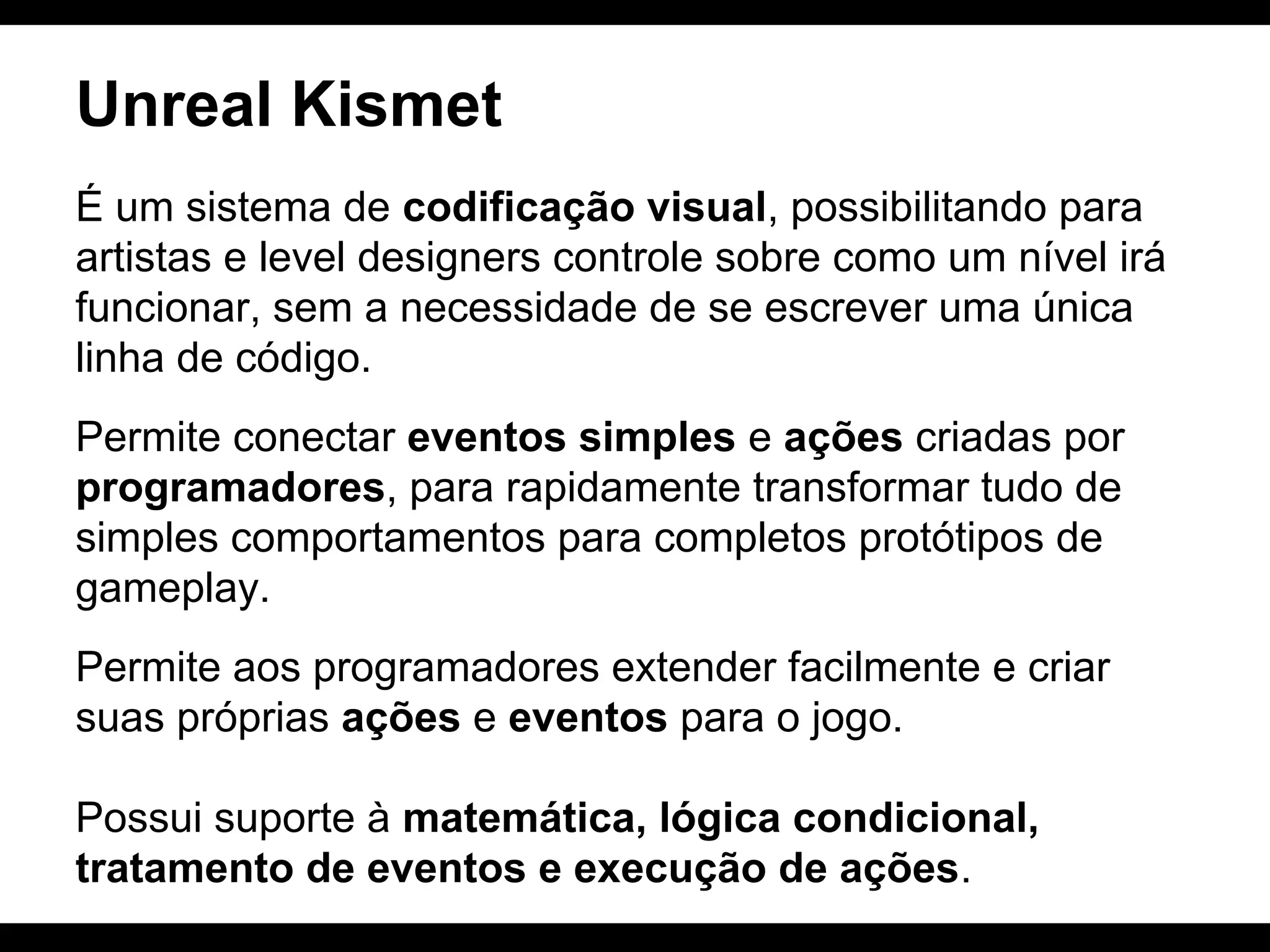Unreal Kismet
É um sistema de codificação visual, possibilitando para
artistas e level designers controle sobre como um nível irá
funcionar, sem a necessidade de se escrever uma única
linha de código.
Permite conectar eventos simples e ações criadas por
programadores, para rapidamente transformar tudo de
simples comportamentos para completos protótipos de
gameplay.
Permite aos programadores extender facilmente e criar
suas próprias ações e eventos para o jogo.
Possui suporte à matemática, lógica condicional,
tratamento de eventos e execução de ações.

 