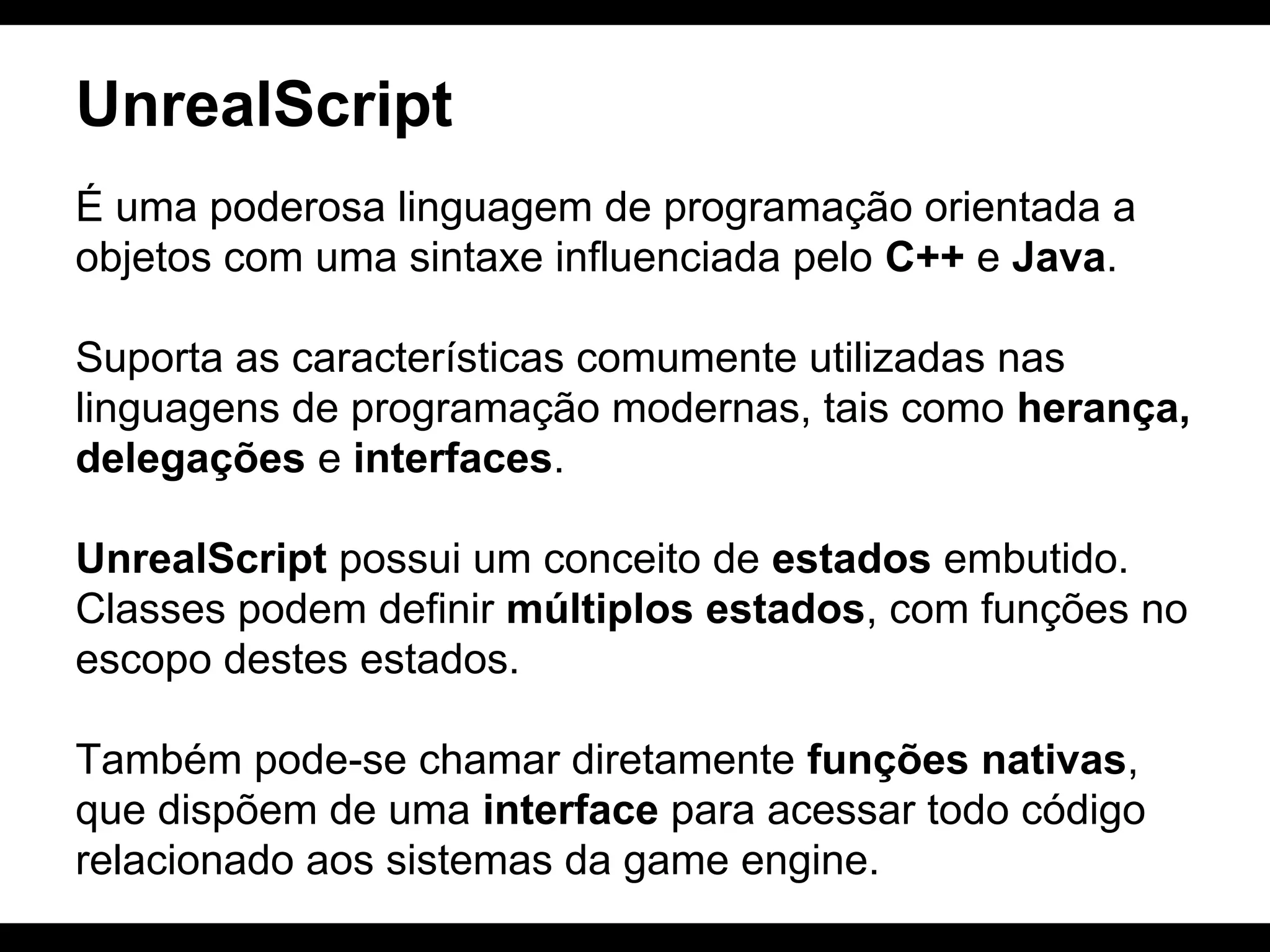 UnrealScript
É uma poderosa linguagem de programação orientada a
objetos com uma sintaxe influenciada pelo C++ e Java.
Suporta as características comumente utilizadas nas
linguagens de programação modernas, tais como herança,
delegações e interfaces.
UnrealScript possui um conceito de estados embutido.
Classes podem definir múltiplos estados, com funções no
escopo destes estados.
Também pode-se chamar diretamente funções nativas,
que dispõem de uma interface para acessar todo código
relacionado aos sistemas da game engine.

 