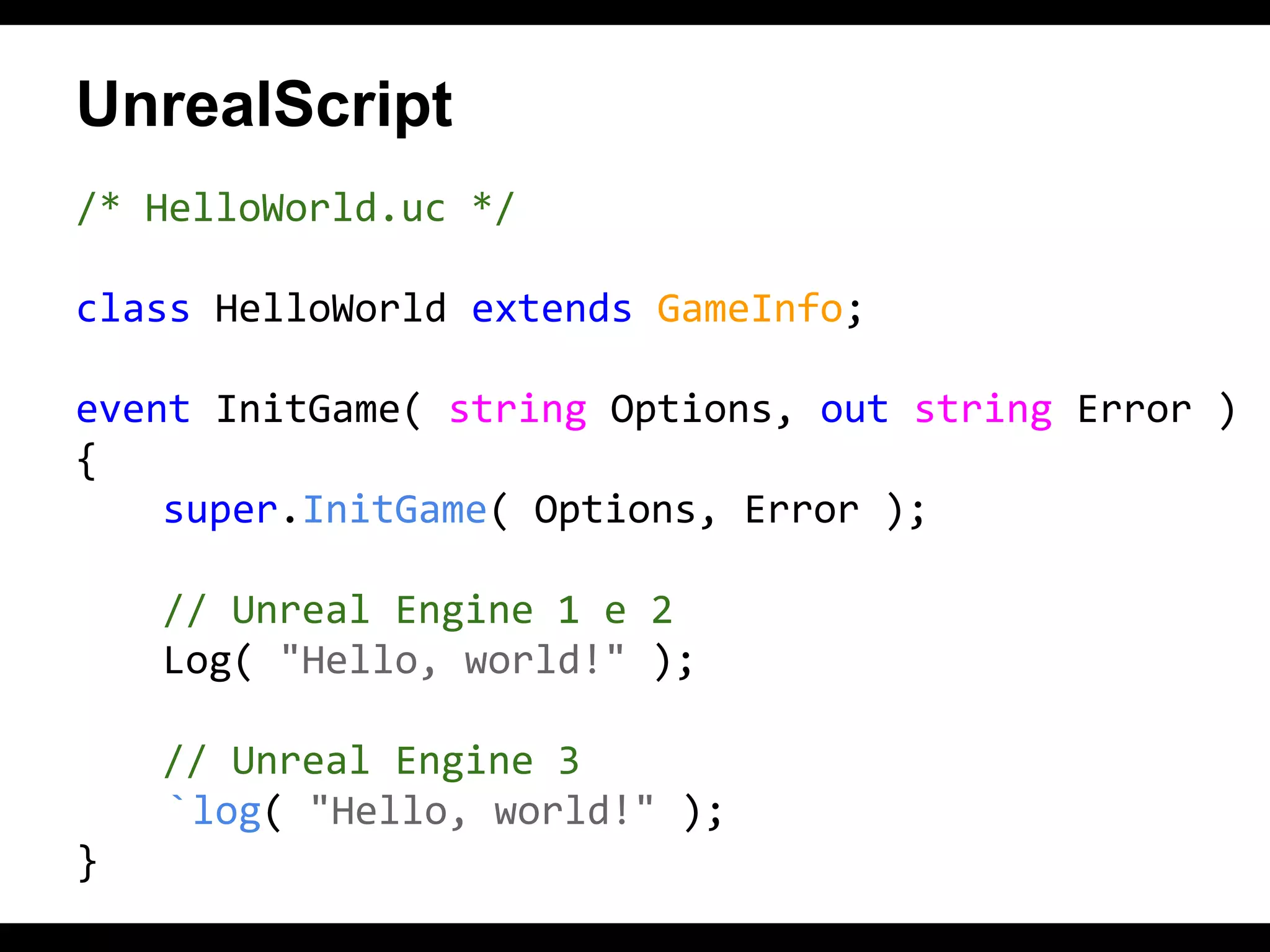 UnrealScript
/* HelloWorld.uc */
class HelloWorld extends GameInfo;
event InitGame( string Options, out string Error )
{
super.InitGame( Options, Error );
// Unreal Engine 1 e 2
Log( "Hello, world!" );
// Unreal Engine 3
`log( "Hello, world!" );
}

 