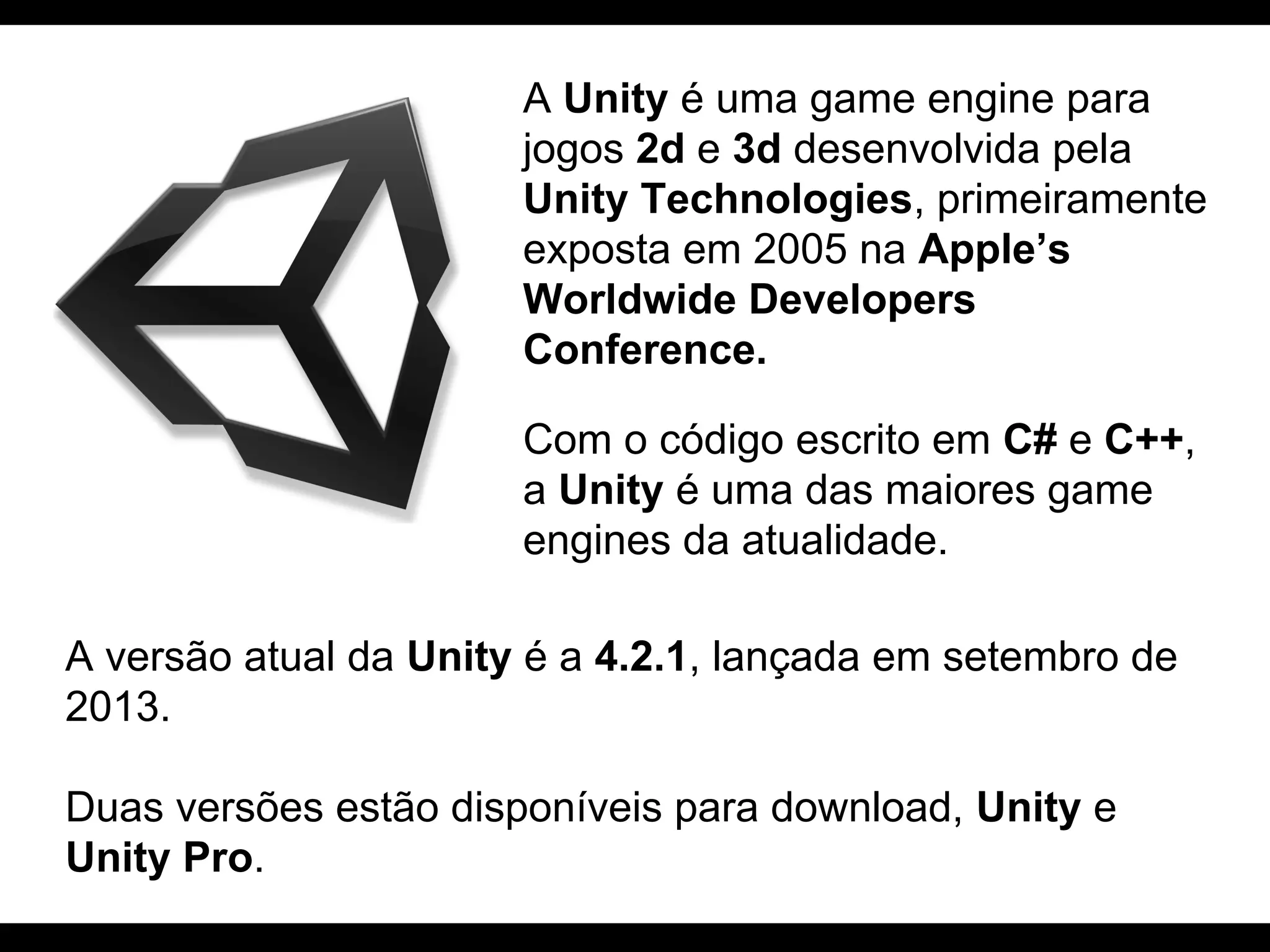 A Unity é uma game engine para
jogos 2d e 3d desenvolvida pela
Unity Technologies, primeiramente
exposta em 2005 na Apple’s
Worldwide Developers
Conference.
Com o código escrito em C# e C++,
a Unity é uma das maiores game
engines da atualidade.
A versão atual da Unity é a 4.2.1, lançada em setembro de
2013.
Duas versões estão disponíveis para download, Unity e
Unity Pro.

 