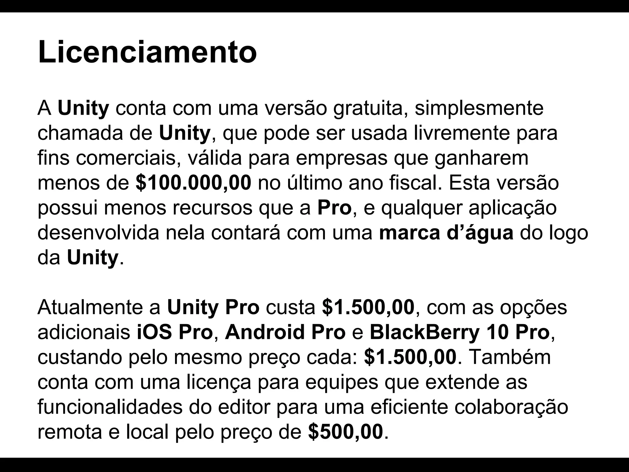 Licenciamento
A Unity conta com uma versão gratuita, simplesmente
chamada de Unity, que pode ser usada livremente para
fins comerciais, válida para empresas que ganharem
menos de $100.000,00 no último ano fiscal. Esta versão
possui menos recursos que a Pro, e qualquer aplicação
desenvolvida nela contará com uma marca d’água do logo
da Unity.
Atualmente a Unity Pro custa $1.500,00, com as opções
adicionais iOS Pro, Android Pro e BlackBerry 10 Pro,
custando pelo mesmo preço cada: $1.500,00. Também
conta com uma licença para equipes que extende as
funcionalidades do editor para uma eficiente colaboração
remota e local pelo preço de $500,00.

 