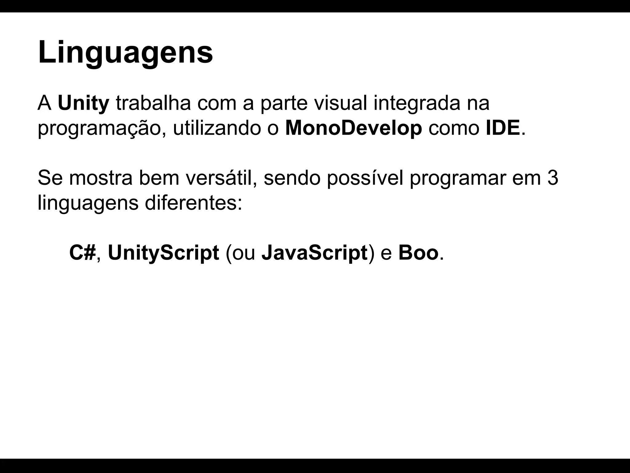 Linguagens
A Unity trabalha com a parte visual integrada na
programação, utilizando o MonoDevelop como IDE.
Se mostra bem versátil, sendo possível programar em 3
linguagens diferentes:
C#, UnityScript (ou JavaScript) e Boo.

 