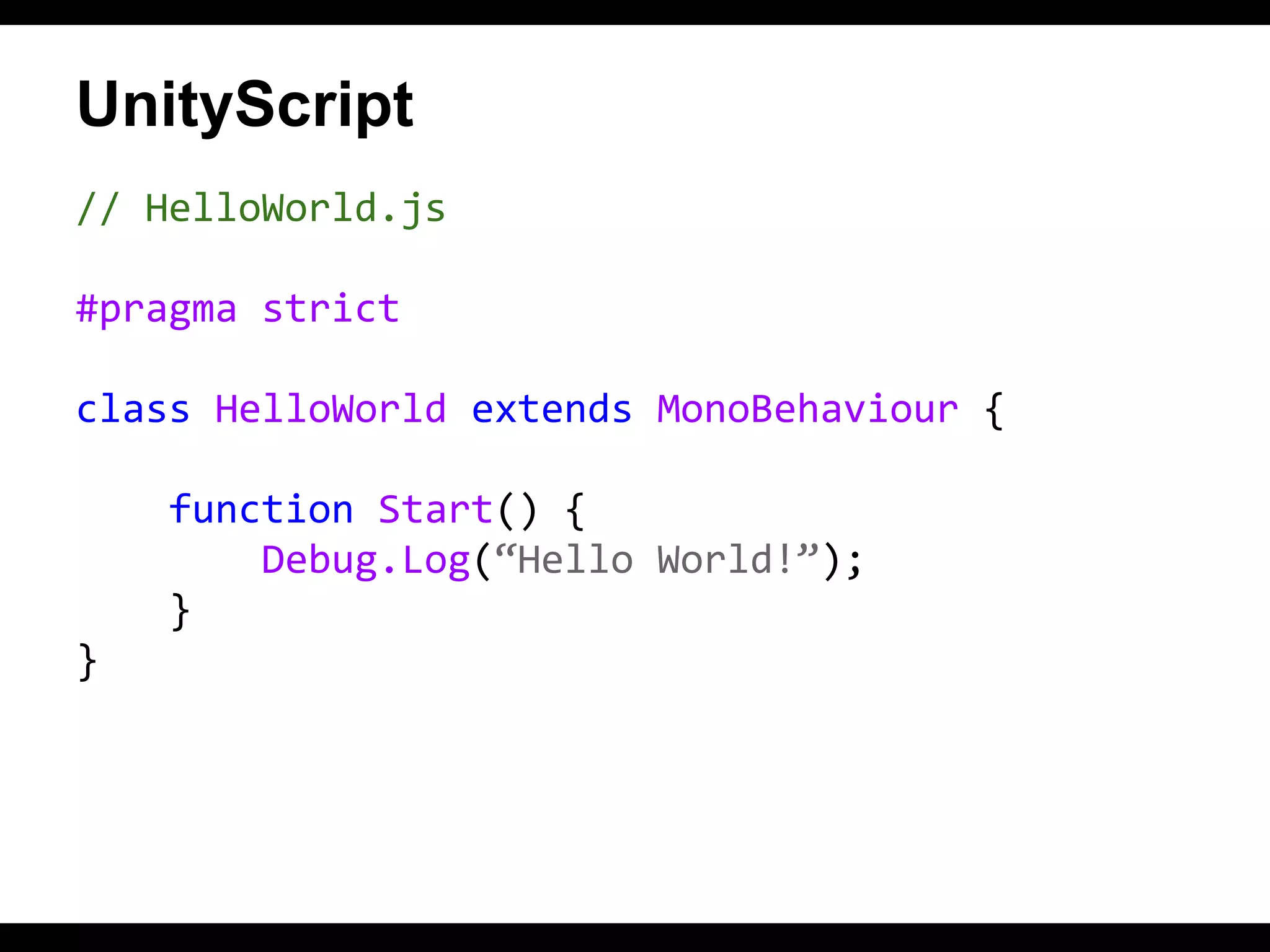 UnityScript
// HelloWorld.js
#pragma strict
class HelloWorld extends MonoBehaviour {
function Start() {
Debug.Log(“Hello World!”);
}
}

 