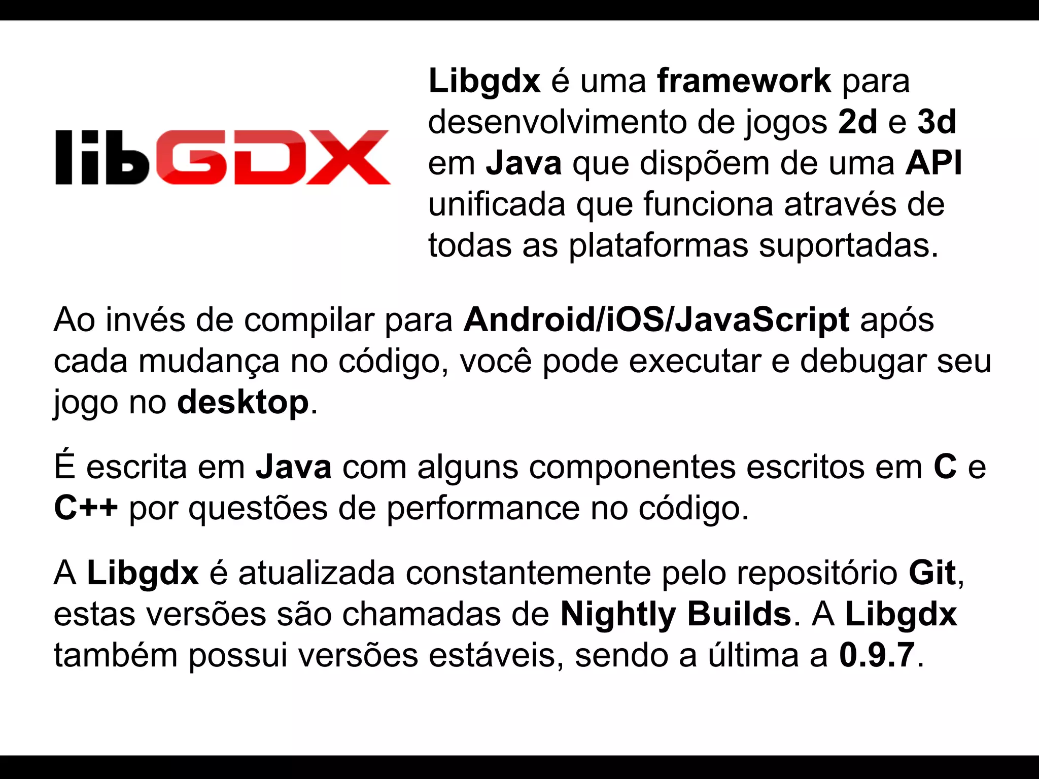 Libgdx é uma framework para
desenvolvimento de jogos 2d e 3d
em Java que dispõem de uma API
unificada que funciona através de
todas as plataformas suportadas.
Ao invés de compilar para Android/iOS/JavaScript após
cada mudança no código, você pode executar e debugar seu
jogo no desktop.
É escrita em Java com alguns componentes escritos em C e
C++ por questões de performance no código.
A Libgdx é atualizada constantemente pelo repositório Git,
estas versões são chamadas de Nightly Builds. A Libgdx
também possui versões estáveis, sendo a última a 0.9.7.

 