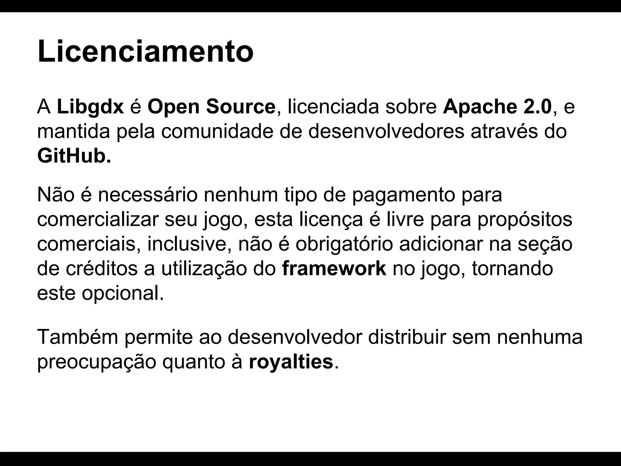 Licenciamento
A Libgdx é Open Source, licenciada sobre Apache 2.0, e
mantida pela comunidade de desenvolvedores através do
GitHub.
Não é necessário nenhum tipo de pagamento para
comercializar seu jogo, esta licença é livre para propósitos
comerciais, inclusive, não é obrigatório adicionar na seção
de créditos a utilização do framework no jogo, tornando
este opcional.
Também permite ao desenvolvedor distribuir sem nenhuma
preocupação quanto à royalties.

 