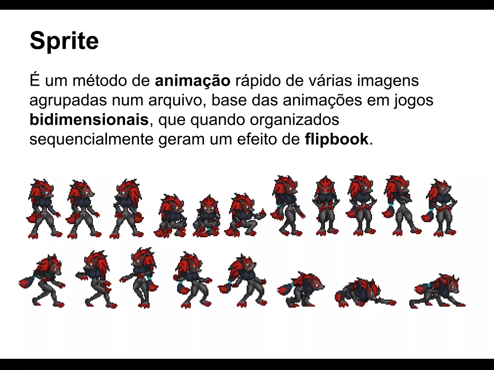 Sprite
É um método de animação rápido de várias imagens
agrupadas num arquivo, base das animações em jogos
bidimensionais, que quando organizados
sequencialmente geram um efeito de flipbook.

 