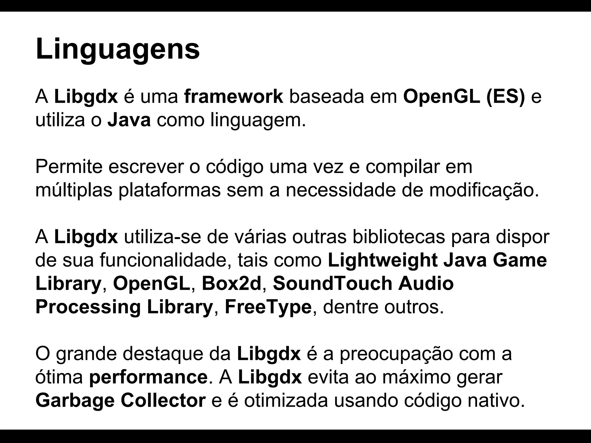 Linguagens
A Libgdx é uma framework baseada em OpenGL (ES) e
utiliza o Java como linguagem.
Permite escrever o código uma vez e compilar em
múltiplas plataformas sem a necessidade de modificação.
A Libgdx utiliza-se de várias outras bibliotecas para dispor
de sua funcionalidade, tais como Lightweight Java Game
Library, OpenGL, Box2d, SoundTouch Audio
Processing Library, FreeType, dentre outros.
O grande destaque da Libgdx é a preocupação com a
ótima performance. A Libgdx evita ao máximo gerar
Garbage Collector e é otimizada usando código nativo.

 