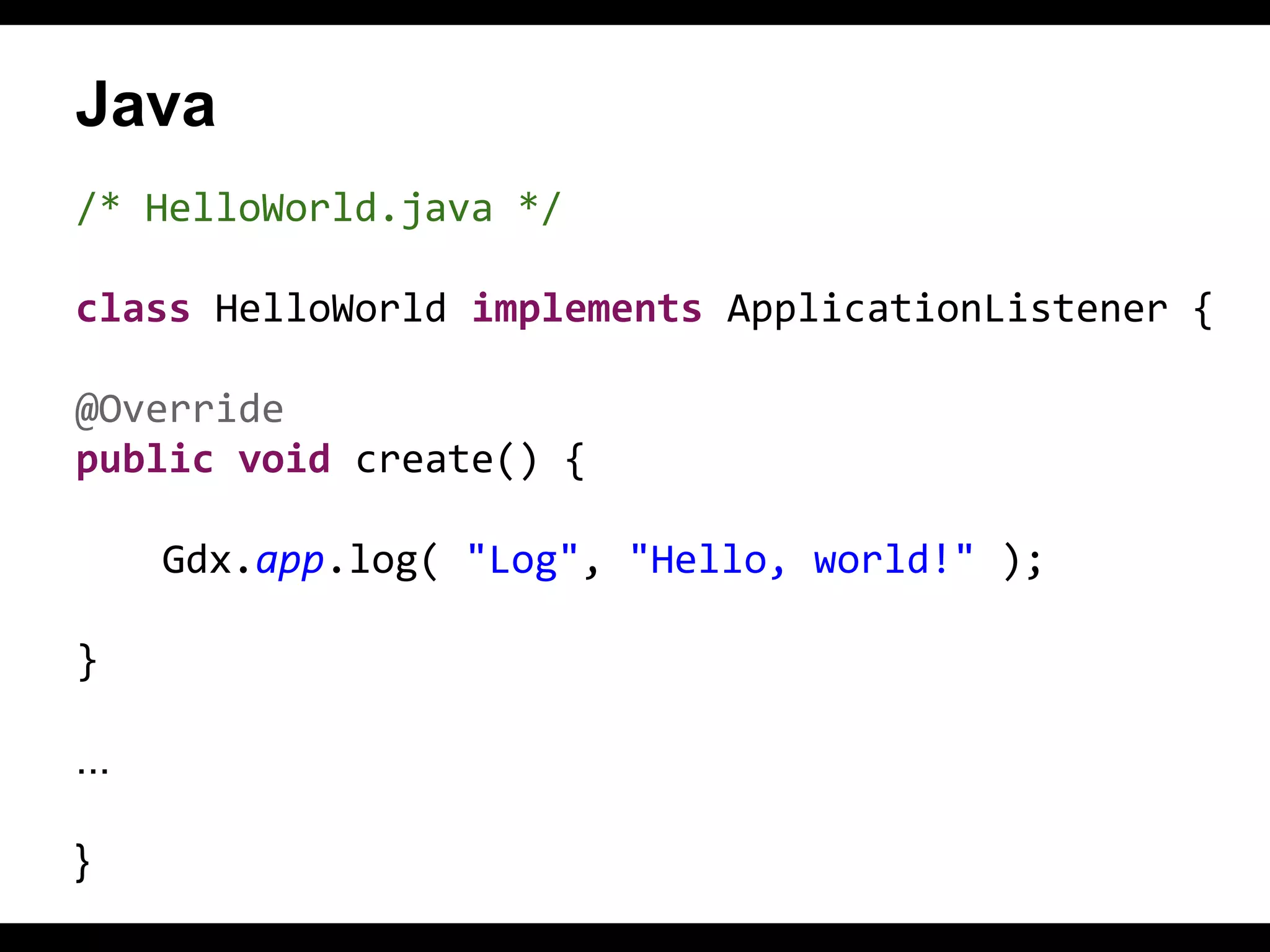 Java
/* HelloWorld.java */
class HelloWorld implements ApplicationListener {
@Override
public void create() {
Gdx.app.log( "Log", "Hello, world!" );
}
...
}

 