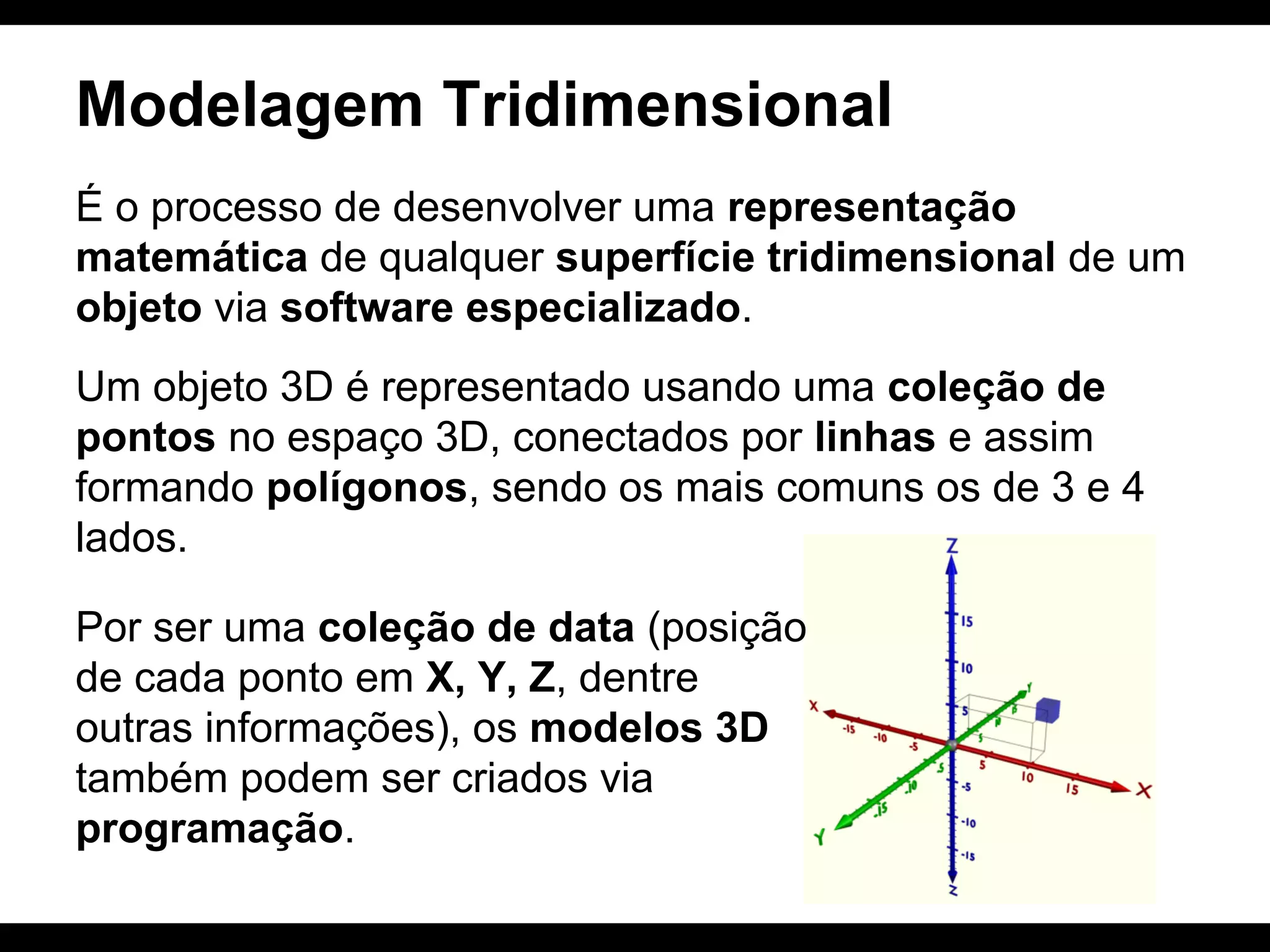 Modelagem Tridimensional
É o processo de desenvolver uma representação
matemática de qualquer superfície tridimensional de um
objeto via software especializado.
Um objeto 3D é representado usando uma coleção de
pontos no espaço 3D, conectados por linhas e assim
formando polígonos, sendo os mais comuns os de 3 e 4
lados.
Por ser uma coleção de data (posição
de cada ponto em X, Y, Z, dentre
outras informações), os modelos 3D
também podem ser criados via
programação.

 