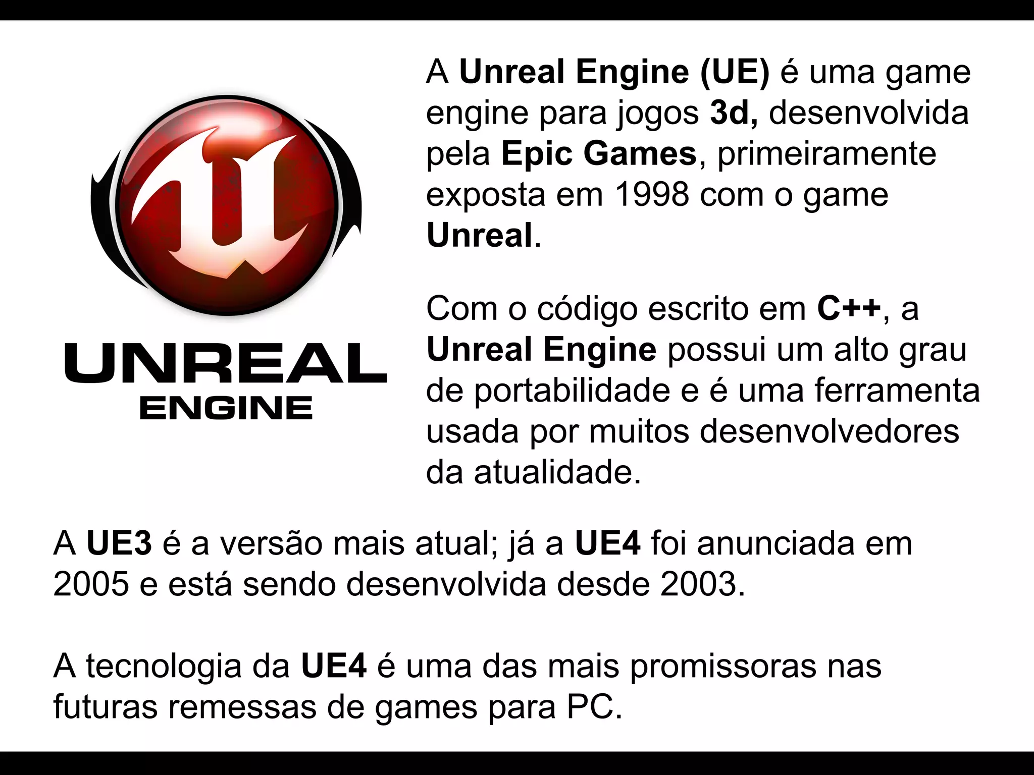 A Unreal Engine (UE) é uma game
engine para jogos 3d, desenvolvida
pela Epic Games, primeiramente
exposta em 1998 com o game
Unreal.
Com o código escrito em C++, a
Unreal Engine possui um alto grau
de portabilidade e é uma ferramenta
usada por muitos desenvolvedores
da atualidade.
A UE3 é a versão mais atual; já a UE4 foi anunciada em
2005 e está sendo desenvolvida desde 2003.
A tecnologia da UE4 é uma das mais promissoras nas
futuras remessas de games para PC.

 