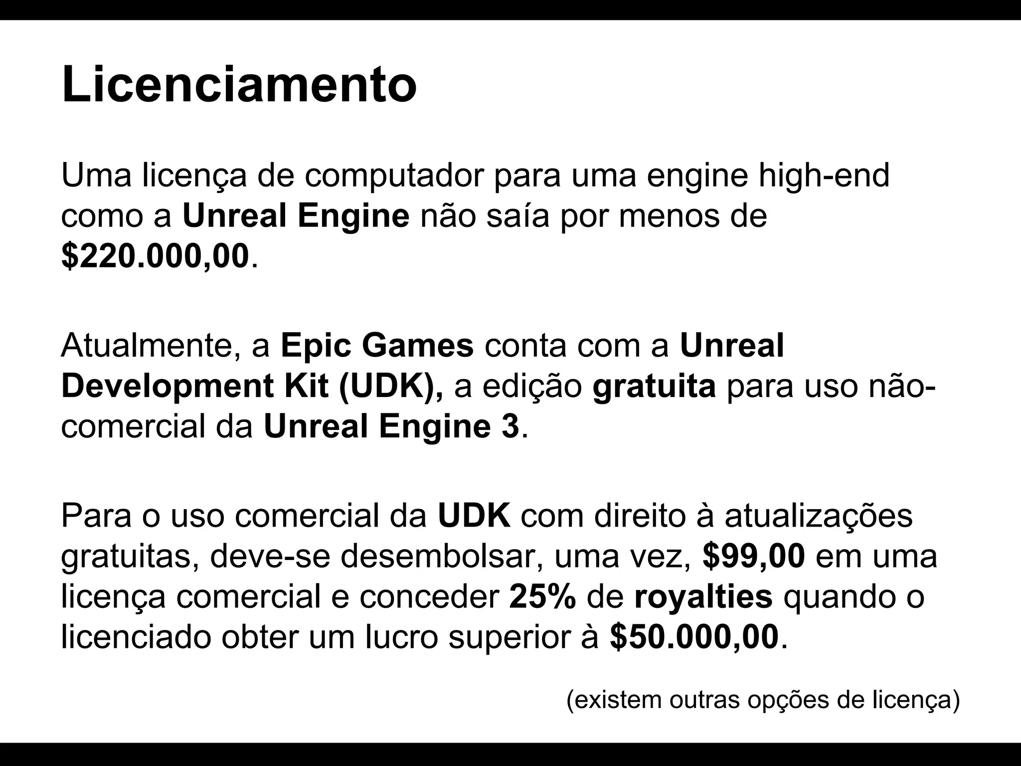 Licenciamento
Uma licença de computador para uma engine high-end
como a Unreal Engine não saía por menos de
$220.000,00.
Atualmente, a Epic Games conta com a Unreal
Development Kit (UDK), a edição gratuita para uso nãocomercial da Unreal Engine 3.
Para o uso comercial da UDK com direito à atualizações
gratuitas, deve-se desembolsar, uma vez, $99,00 em uma
licença comercial e conceder 25% de royalties quando o
licenciado obter um lucro superior à $50.000,00.
(existem outras opções de licença)

 