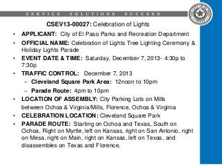 CSEV13-00027: Celebration of Lights
•
•

•
•

•
•
•

APPLICANT: City of El Paso Parks and Recreation Department
OFFICIAL NAME: Celebration of Lights Tree Lighting Ceremony &
Holiday Lights Parade
EVENT DATE & TIME: Saturday, December 7, 2013- 4:30p to
7:30p
TRAFFIC CONTROL: December 7, 2013
– Cleveland Square Park Area: 12noon to 10pm
– Parade Route: 4pm to 10pm
LOCATION OF ASSEMBLY: City Parking Lots on Mills
between Ochoa & Virginia/Mills, Florence, Ochoa & Virginia
CELEBRATION LOCATION: Cleveland Square Park
PARADE ROUTE: Starting on Ochoa and Texas, South on
Ochoa, Right on Myrtle, left on Kansas, right on San Antonio, right
on Mesa, right on Main, right on Kansas, left on Texas, and
disassembles on Texas and Florence.

 