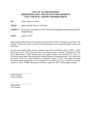 CITY OF ALAMO HEIGHTS
ADMINISTRATION AND FINANCE DEPARTMENT
CITY COUNCIL AGENDA MEMORANDUM
TO: Mayor and City Council
FROM: Robert Galindo, Director of Finance
SUBJECT: Presentation of Proposed FY 2021-2022 Operating Budget and Scheduling a Public
Budget Hearing
DATE: August 9, 2021
Staff worked closely with the City Council to develop the FY 2021-22 Strategic Action Plan. The
Strategic Action Plan forms a baseline for the development of the operating budget for the next
fiscal year.
As part of the annual budget process, a budget work session was held on July 14, 2021 in which
the General Fund, Utility Fund and other governmental funds to include Comprehensive Plan,
Street Maintenance, Capital Replacement, and Capital Projects were presented for review. A
PowerPoint presentation summarizing the proposed budget is being presented to City Council and
the public at the City Council Meeting on Monday, August 9, 2021. The proposed budget
document and the presentation will be available for viewing at the City’s website on Tuesday,
August 10, 2021. A Public Hearing will be held on August 23, 2021 for the proposed budget.
Robert Galindo
Finance Director
Buddy Kuhn
City Manager
 