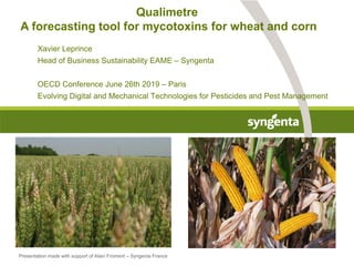 Qualimetre
A forecasting tool for mycotoxins for wheat and corn
Xavier Leprince
Head of Business Sustainability EAME – Syngenta
OECD Conference June 26th 2019 – Paris
Evolving Digital and Mechanical Technologies for Pesticides and Pest Management
Presentation made with support of Alain Froment – Syngenta France
 