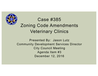 Case #385
Zoning Code Amendments
Veterinary Clinics
Presented By: Jason Lutz
Community Development Services Director
City Council Meeting
Agenda Item #3
December 12, 2016
 