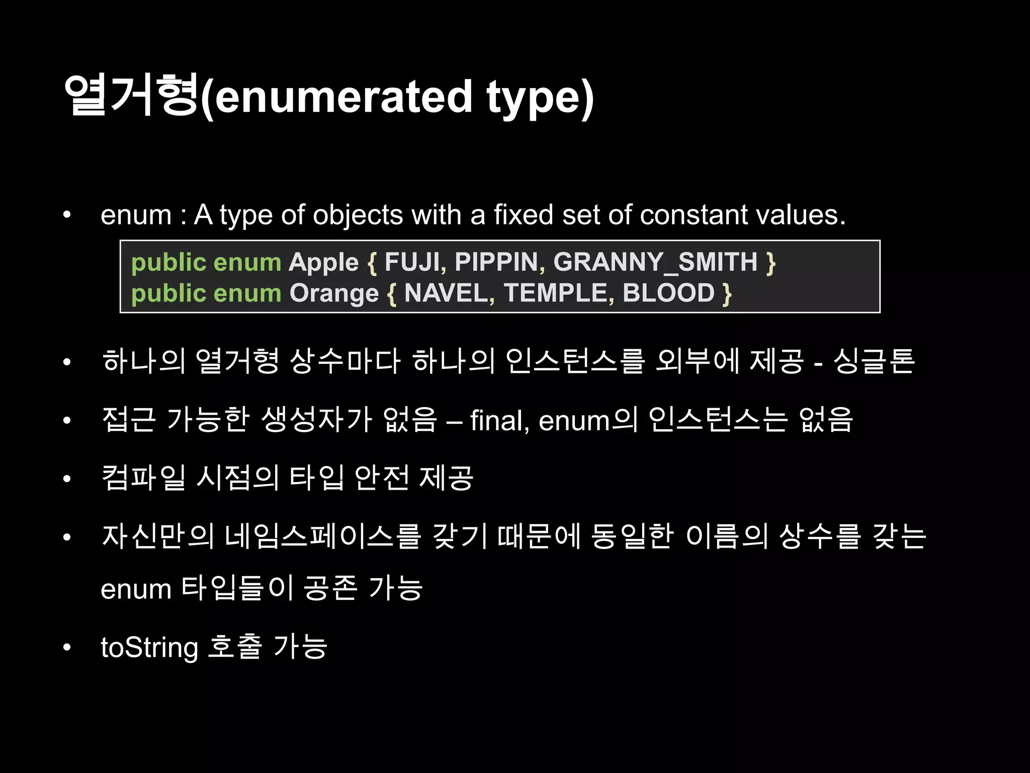 열거형(enumerated type)
• enum : A type of objects with a fixed set of constant values.
• 하나의 열거형 상수마다 하나의 인스턴스를 외부에 제공 - 싱글톤
• 접근 가능한 생성자가 없음 – final, enum의 인스턴스는 없음
• 컴파일 시점의 타입 안전 제공
• 자신만의 네임스페이스를 갖기 때문에 동일한 이름의 상수를 갖는
enum 타입들이 공존 가능
• toString 호출 가능
public enum Apple { FUJI, PIPPIN, GRANNY_SMITH }
public enum Orange { NAVEL, TEMPLE, BLOOD }
 