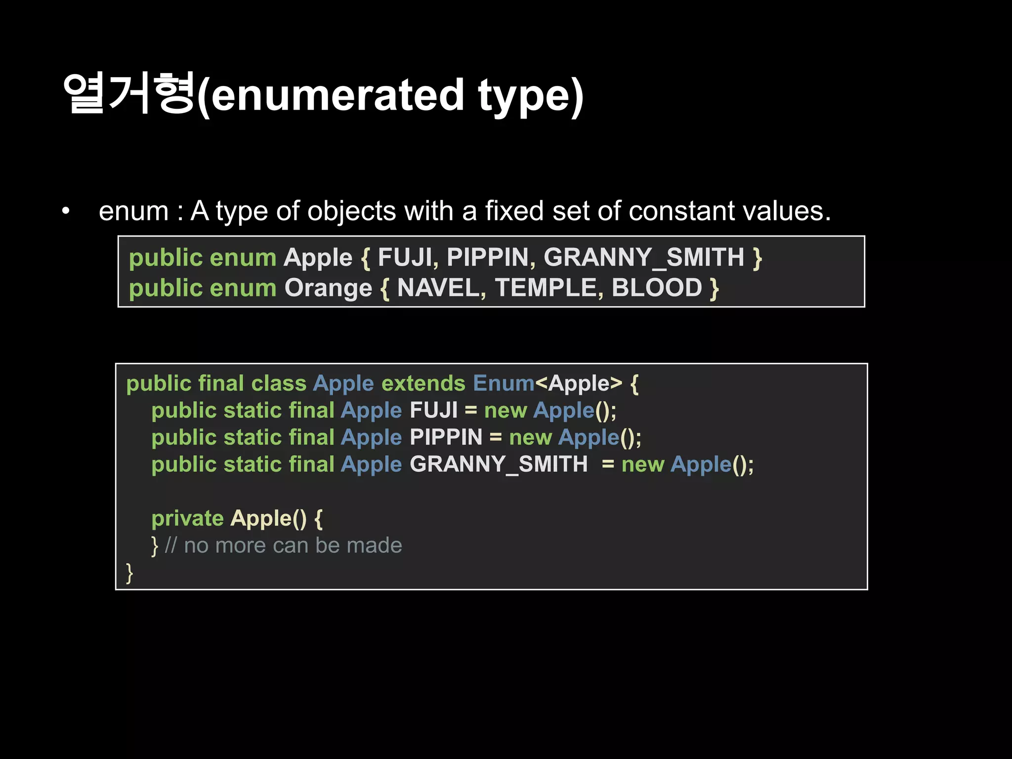 열거형(enumerated type)
• enum : A type of objects with a fixed set of constant values.
public enum Apple { FUJI, PIPPIN, GRANNY_SMITH }
public enum Orange { NAVEL, TEMPLE, BLOOD }
public final class Apple extends Enum<Apple> {
public static final Apple FUJI = new Apple();
public static final Apple PIPPIN = new Apple();
public static final Apple GRANNY_SMITH = new Apple();
private Apple() {
} // no more can be made
}
 