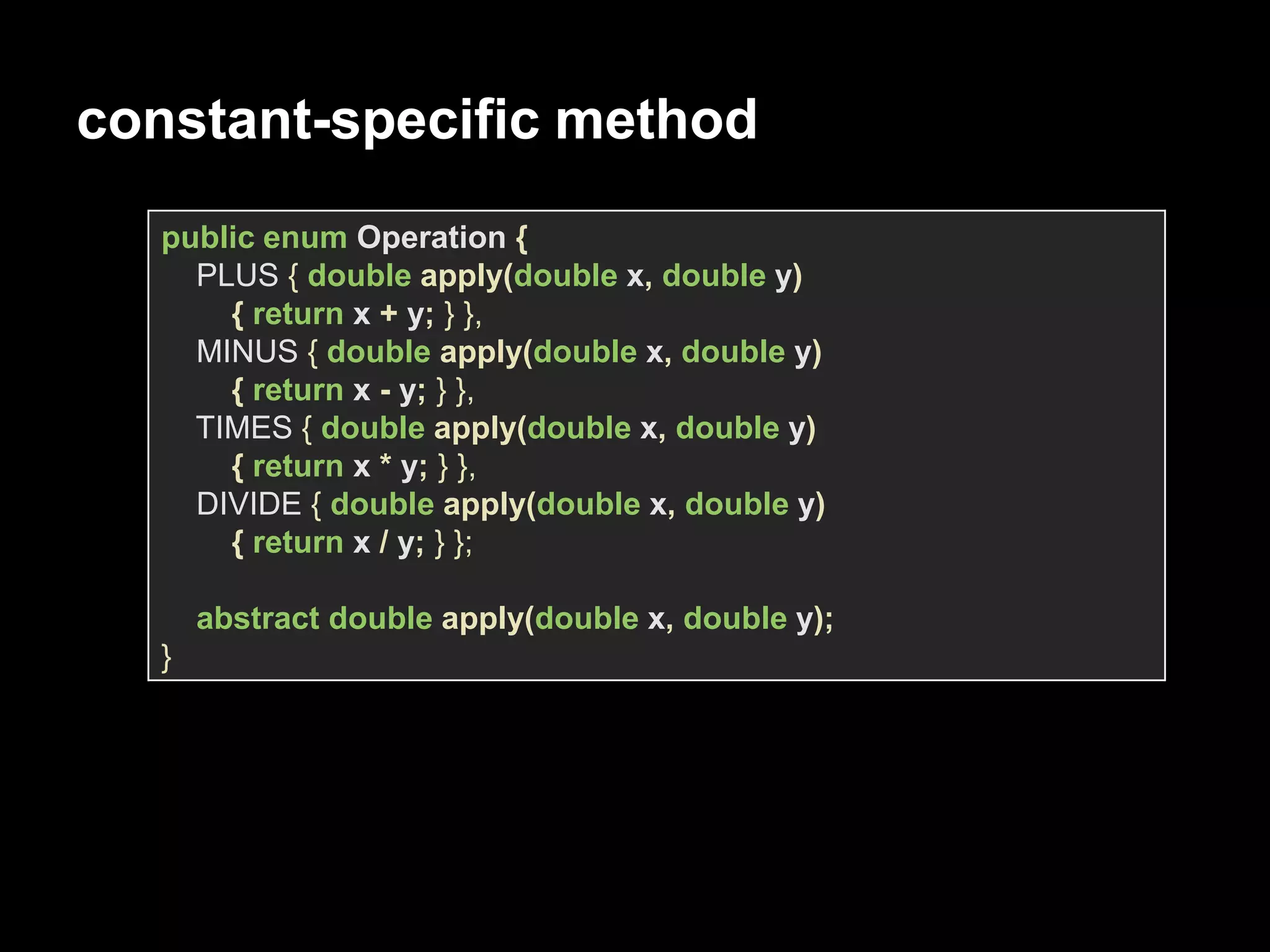 constant-specific method
public enum Operation {
PLUS { double apply(double x, double y)
{ return x + y; } },
MINUS { double apply(double x, double y)
{ return x - y; } },
TIMES { double apply(double x, double y)
{ return x * y; } },
DIVIDE { double apply(double x, double y)
{ return x / y; } };
abstract double apply(double x, double y);
}
 