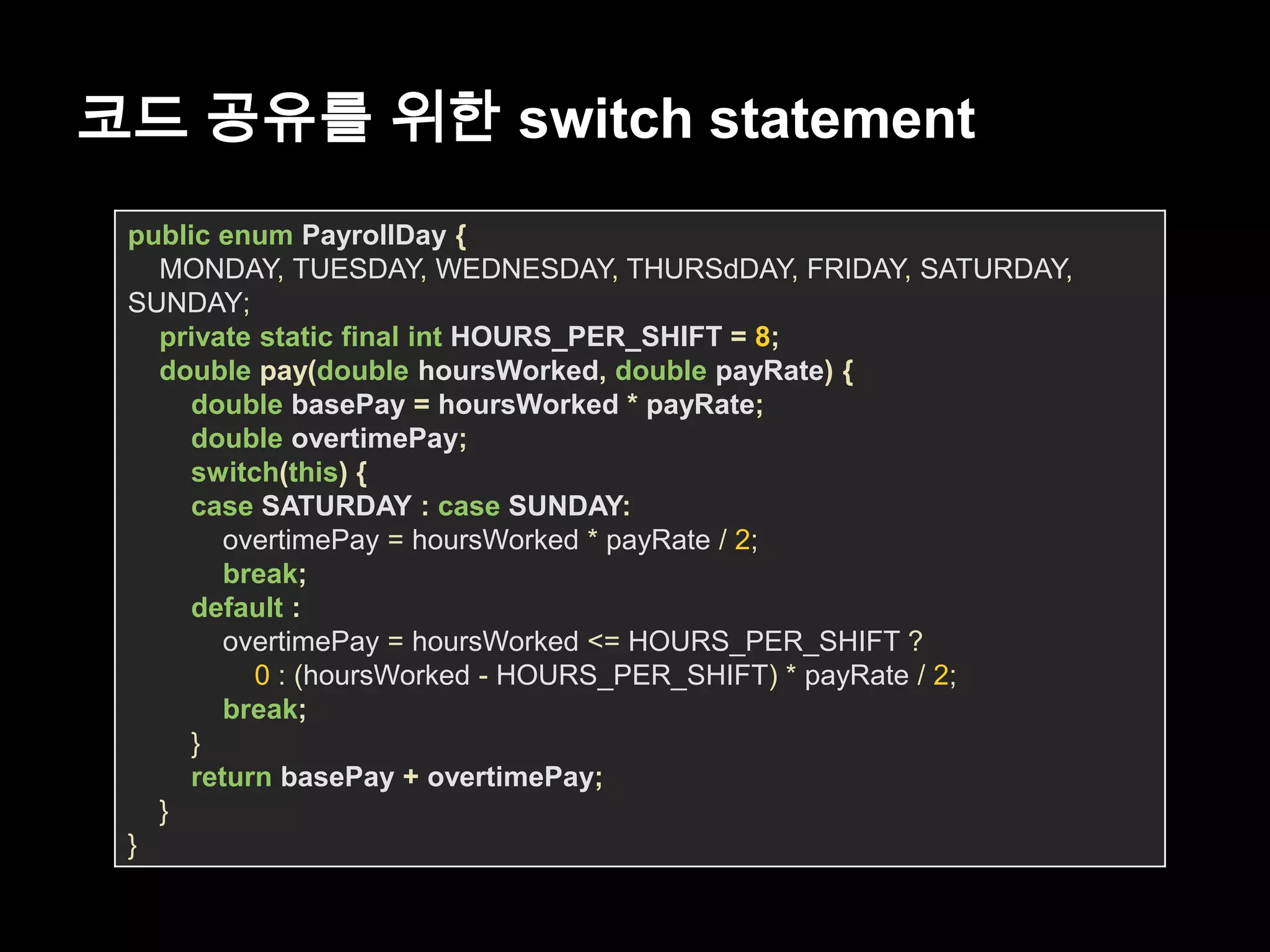 코드 공유를 위한 switch statement
public enum PayrollDay {
MONDAY, TUESDAY, WEDNESDAY, THURSdDAY, FRIDAY, SATURDAY,
SUNDAY;
private static final int HOURS_PER_SHIFT = 8;
double pay(double hoursWorked, double payRate) {
double basePay = hoursWorked * payRate;
double overtimePay;
switch(this) {
case SATURDAY : case SUNDAY:
overtimePay = hoursWorked * payRate / 2;
break;
default :
overtimePay = hoursWorked <= HOURS_PER_SHIFT ?
0 : (hoursWorked - HOURS_PER_SHIFT) * payRate / 2;
break;
}
return basePay + overtimePay;
}
}
 
