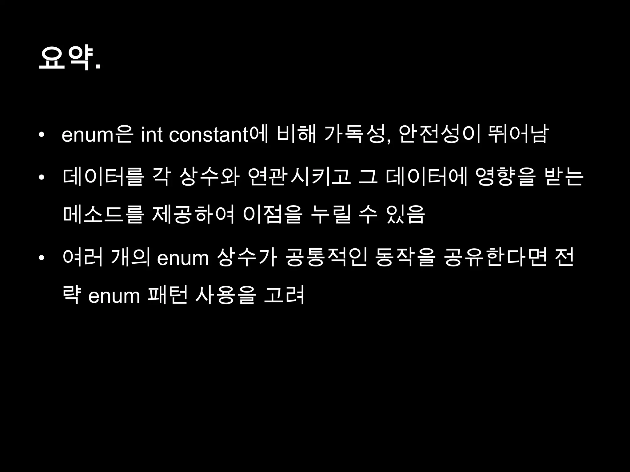 요약.
• enum은 int constant에 비해 가독성, 안전성이 뛰어남
• 데이터를 각 상수와 연관시키고 그 데이터에 영향을 받는
메소드를 제공하여 이점을 누릴 수 있음
• 여러 개의 enum 상수가 공통적인 동작을 공유한다면 전
략 enum 패턴 사용을 고려
 