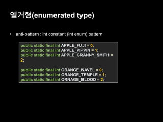 열거형(enumerated type)
• anti-pattern : int constant (int enum) pattern
public static final int APPLE_FUJI = 0;
public static final int APPLE_PIPPIN = 1;
public static final int APPLE_GRANNY_SMITH =
2;
public static final int ORANGE_NAVEL = 0;
public static final int ORANGE_TEMPLE = 1;
public static final int ORNAGE_BLOOD = 2;
 