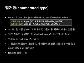 열거형(enumerated type)
• enum : A type of objects with a fixed set of constant values.
• 하나의 열거형 상수마다 하나의 인스턴스를 외부에 제공 - 싱글톤
• 접근 가능한 생성자가 없음 – final, enum의 인스턴스는 없음
• 컴파일 시점의 타입 안전 제공
• 자신만의 네임스페이스를 갖기 때문에 동일한 이름의 상수를 갖는
enum 타입들이 공존 가능
• toString 호출 가능
public enum Apple { FUJI, PIPPIN, GRANNY_SMITH }
public enum Orange { NAVEL, TEMPLE, BLOOD }
 