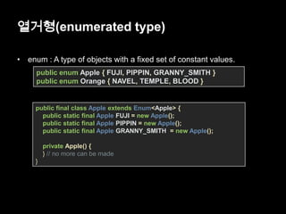 열거형(enumerated type)
• enum : A type of objects with a fixed set of constant values.
public enum Apple { FUJI, PIPPIN, GRANNY_SMITH }
public enum Orange { NAVEL, TEMPLE, BLOOD }
public final class Apple extends Enum<Apple> {
public static final Apple FUJI = new Apple();
public static final Apple PIPPIN = new Apple();
public static final Apple GRANNY_SMITH = new Apple();
private Apple() {
} // no more can be made
}
 
