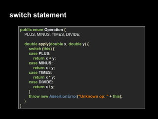 switch statement
public enum Operation {
PLUS, MINUS, TIMES, DIVIDE;
double apply(double x, double y) {
switch (this) {
case PLUS:
return x + y;
case MINUS:
return x - y;
case TIMES:
return x * y;
case DIVIDE:
return x / y;
}
throw new AssertionError("Unknown op: " + this);
}
}
 