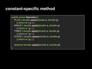 constant-specific method
public enum Operation {
PLUS { double apply(double x, double y)
{ return x + y; } },
MINUS { double apply(double x, double y)
{ return x - y; } },
TIMES { double apply(double x, double y)
{ return x * y; } },
DIVIDE { double apply(double x, double y)
{ return x / y; } };
abstract double apply(double x, double y);
}
 