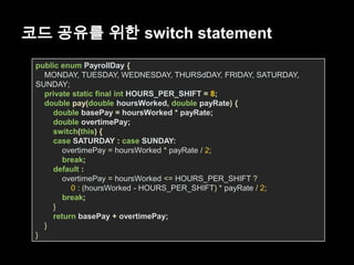 코드 공유를 위한 switch statement
public enum PayrollDay {
MONDAY, TUESDAY, WEDNESDAY, THURSdDAY, FRIDAY, SATURDAY,
SUNDAY;
private static final int HOURS_PER_SHIFT = 8;
double pay(double hoursWorked, double payRate) {
double basePay = hoursWorked * payRate;
double overtimePay;
switch(this) {
case SATURDAY : case SUNDAY:
overtimePay = hoursWorked * payRate / 2;
break;
default :
overtimePay = hoursWorked <= HOURS_PER_SHIFT ?
0 : (hoursWorked - HOURS_PER_SHIFT) * payRate / 2;
break;
}
return basePay + overtimePay;
}
}
 