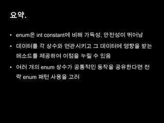 요약.
• enum은 int constant에 비해 가독성, 안전성이 뛰어남
• 데이터를 각 상수와 연관시키고 그 데이터에 영향을 받는
메소드를 제공하여 이점을 누릴 수 있음
• 여러 개의 enum 상수가 공통적인 동작을 공유한다면 전
략 enum 패턴 사용을 고려
 