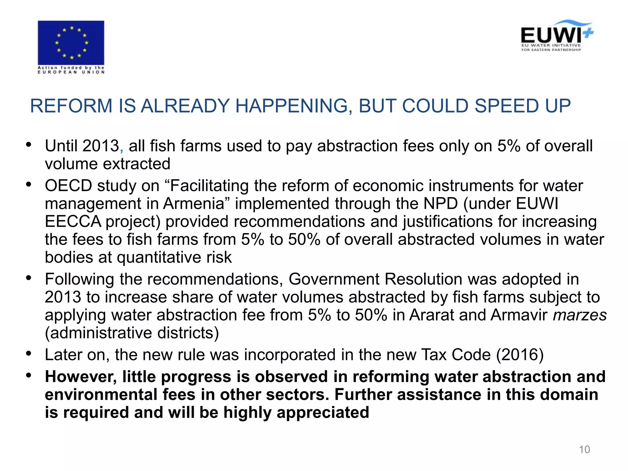 REFORM IS ALREADY HAPPENING, BUT COULD SPEED UP
• Until 2013, all fish farms used to pay abstraction fees only on 5% of overall
volume extracted
• OECD study on “Facilitating the reform of economic instruments for water
management in Armenia” implemented through the NPD (under EUWI
EECCA project) provided recommendations and justifications for increasing
the fees to fish farms from 5% to 50% of overall abstracted volumes in water
bodies at quantitative risk
• Following the recommendations, Government Resolution was adopted in
2013 to increase share of water volumes abstracted by fish farms subject to
applying water abstraction fee from 5% to 50% in Ararat and Armavir marzes
(administrative districts)
• Later on, the new rule was incorporated in the new Tax Code (2016)
• However, little progress is observed in reforming water abstraction and
environmental fees in other sectors. Further assistance in this domain
is required and will be highly appreciated
10
 